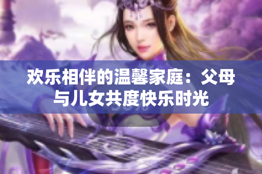 欢乐相伴的温馨家庭：父母与儿女共度快乐时光