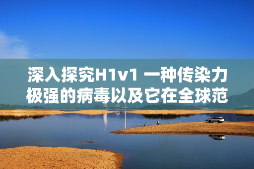 深入探究H1v1 一种传染力极强的病毒以及它在全球范围内的传播和影响