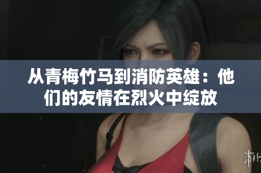 从青梅竹马到消防英雄：他们的友情在烈火中绽放