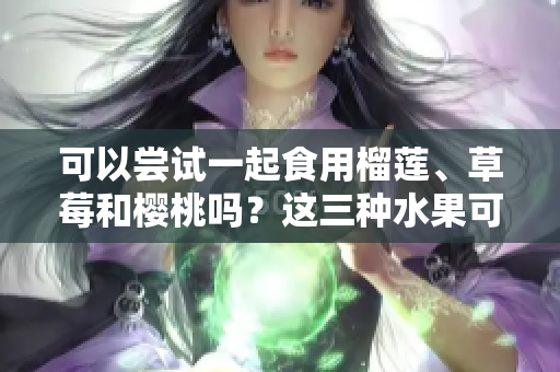 可以尝试一起食用榴莲、草莓和樱桃吗？这三种水果可以混搭吗？