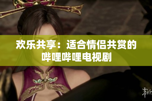 欢乐共享：适合情侣共赏的哔哩哔哩电视剧