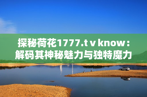 探秘荷花1777.tⅴknow：解码其神秘魅力与独特魔力，探寻深藏的文化密码