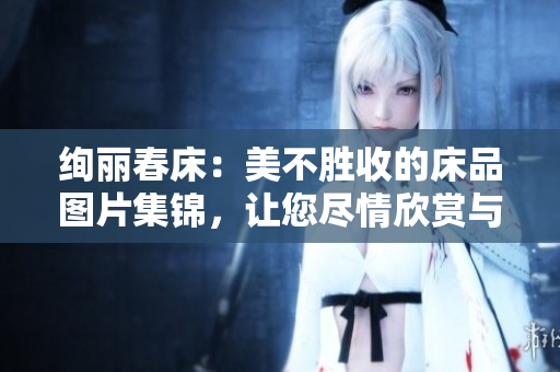 绚丽春床：美不胜收的床品图片集锦，让您尽情欣赏与选择