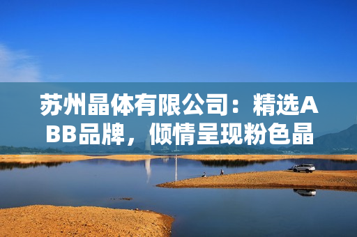 苏州晶体有限公司：精选ABB品牌，倾情呈现粉色晶体产品