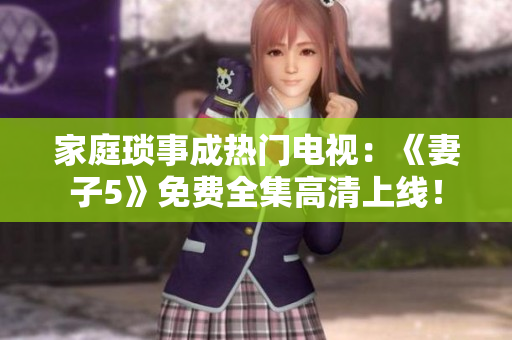 家庭琐事成热门电视：《妻子5》免费全集高清上线！