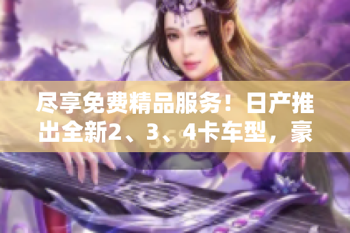 尽享免费精品服务！日产推出全新2、3、4卡车型，豪华体验不容错过