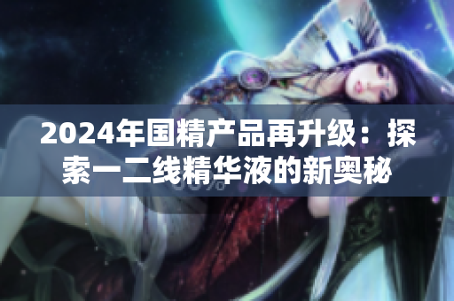 2024年国精产品再升级：探索一二线精华液的新奥秘