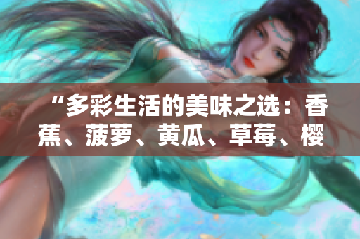 “多彩生活的美味之选：香蕉、菠萝、黄瓜、草莓、樱桃、榴莲、茄子，滋味无穷！”