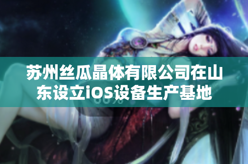 苏州丝瓜晶体有限公司在山东设立iOS设备生产基地