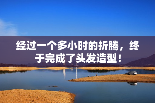 经过一个多小时的折腾，终于完成了头发造型！