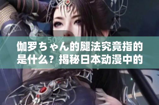 伽罗ちゃん的腿法究竟指的是什么？揭秘日本动漫中的角色技能