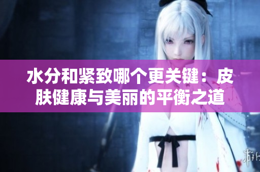水分和紧致哪个更关键：皮肤健康与美丽的平衡之道