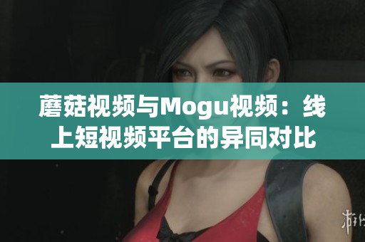 蘑菇视频与Mogu视频：线上短视频平台的异同对比