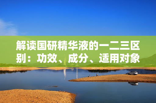 解读国研精华液的一二三区别：功效、成分、适用对象详解