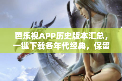 芭乐视APP历史版本汇总，一键下载各年代经典，保留回忆！