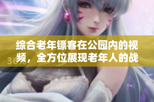 综合老年镖客在公园内的视频，全方位展现老年人的战斗精神