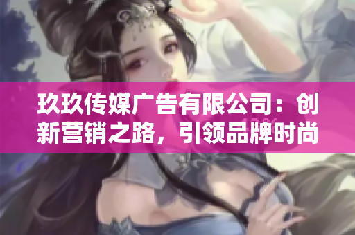 玖玖传媒广告有限公司：创新营销之路，引领品牌时尚潮流