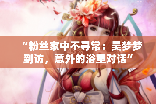 “粉丝家中不寻常：吴梦梦到访，意外的浴室对话”