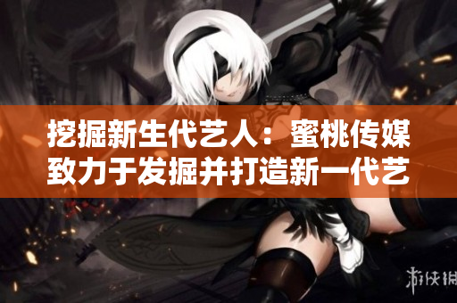 挖掘新生代艺人：蜜桃传媒致力于发掘并打造新一代艺术之星