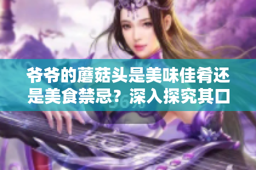 爷爷的蘑菇头是美味佳肴还是美食禁忌？深入探究其口感与营养的秘密