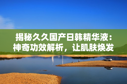揭秘久久国产日韩精华液：神奇功效解析，让肌肤焕发青春光彩