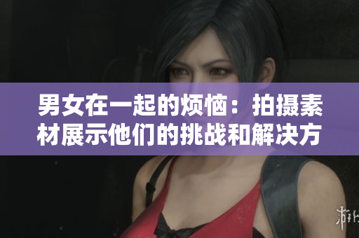 男女在一起的烦恼：拍摄素材展示他们的挑战和解决方案