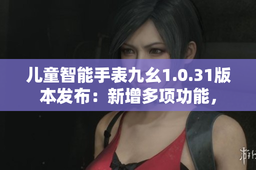 儿童智能手表九幺1.0.31版本发布：新增多项功能，
