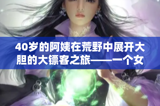 40岁的阿姨在荒野中展开大胆的大镖客之旅——一个女性主角的西部冒险故事