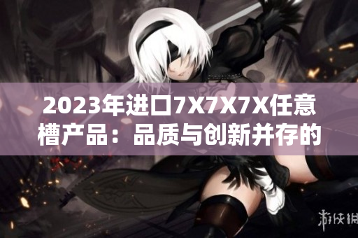 2023年进口7X7X7X任意槽产品：品质与创新并存的选择