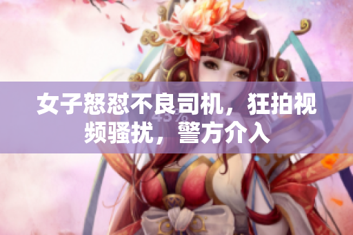女子怒怼不良司机，狂拍视频骚扰，警方介入