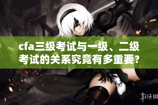 cfa三级考试与一级、二级考试的关系究竟有多重要？