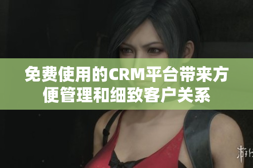 免费使用的CRM平台带来方便管理和细致客户关系