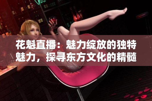 花魁直播：魅力绽放的独特魅力，探寻东方文化的精髓