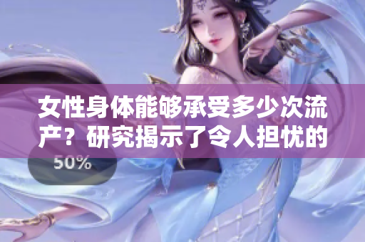 女性身体能够承受多少次流产？研究揭示了令人担忧的答案
