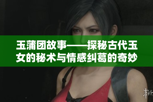 玉蒲团故事——探秘古代玉女的秘术与情感纠葛的奇妙之旅