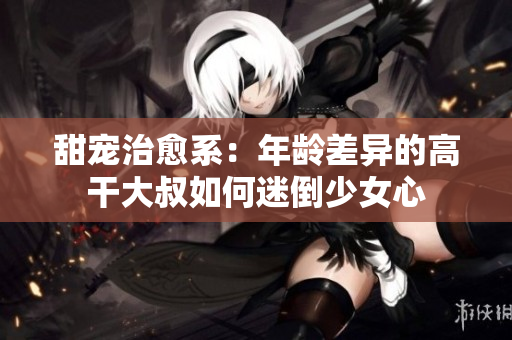甜宠治愈系：年龄差异的高干大叔如何迷倒少女心