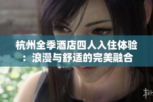 杭州全季酒店四人入住体验：浪漫与舒适的完美融合