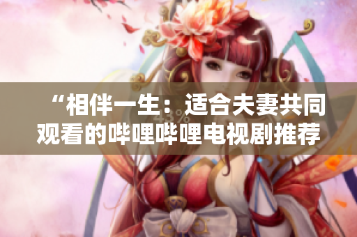 “相伴一生：适合夫妻共同观看的哔哩哔哩电视剧推荐”