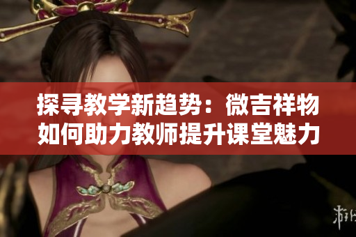 探寻教学新趋势：微吉祥物如何助力教师提升课堂魅力与互动体验