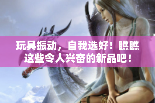 玩具振动，自我选好！瞧瞧这些令人兴奋的新品吧！