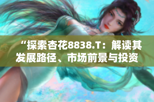 “探索杏花8838.T：解读其发展路径、市场前景与投资潜力”