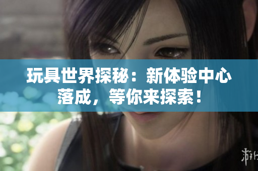 玩具世界探秘：新体验中心落成，等你来探索！