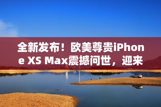 全新发布！欧美尊贵iPhone XS Max震撼问世，迎来高级体验