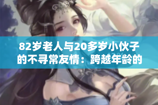 82岁老人与20多岁小伙子的不寻常友情：跨越年龄的真实连接