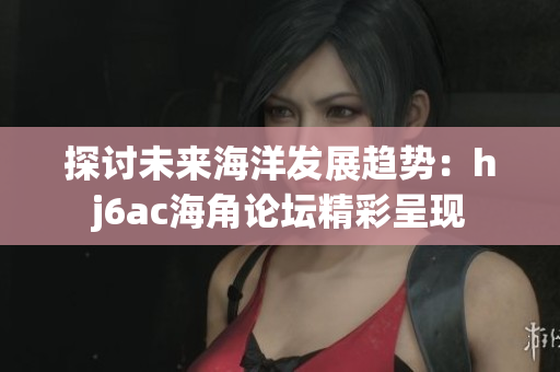 探讨未来海洋发展趋势：hj6ac海角论坛精彩呈现
