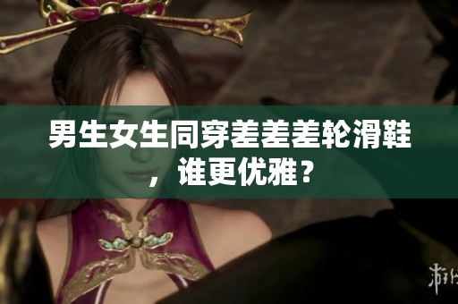 男生女生同穿差差差轮滑鞋，谁更优雅？