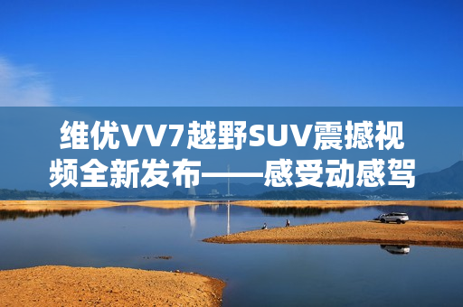 维优VV7越野SUV震撼视频全新发布——感受动感驾驭的视觉冲击