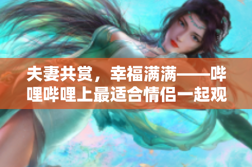 夫妻共赏，幸福满满——哔哩哔哩上最适合情侣一起观看的电视剧