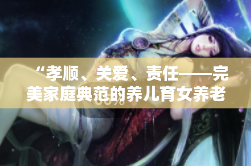 “孝顺、关爱、责任——完美家庭典范的养儿育女养老之道”