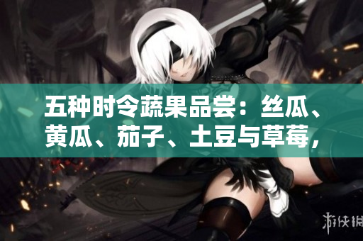 五种时令蔬果品尝：丝瓜、黄瓜、茄子、土豆与草莓，饱含春夏风味